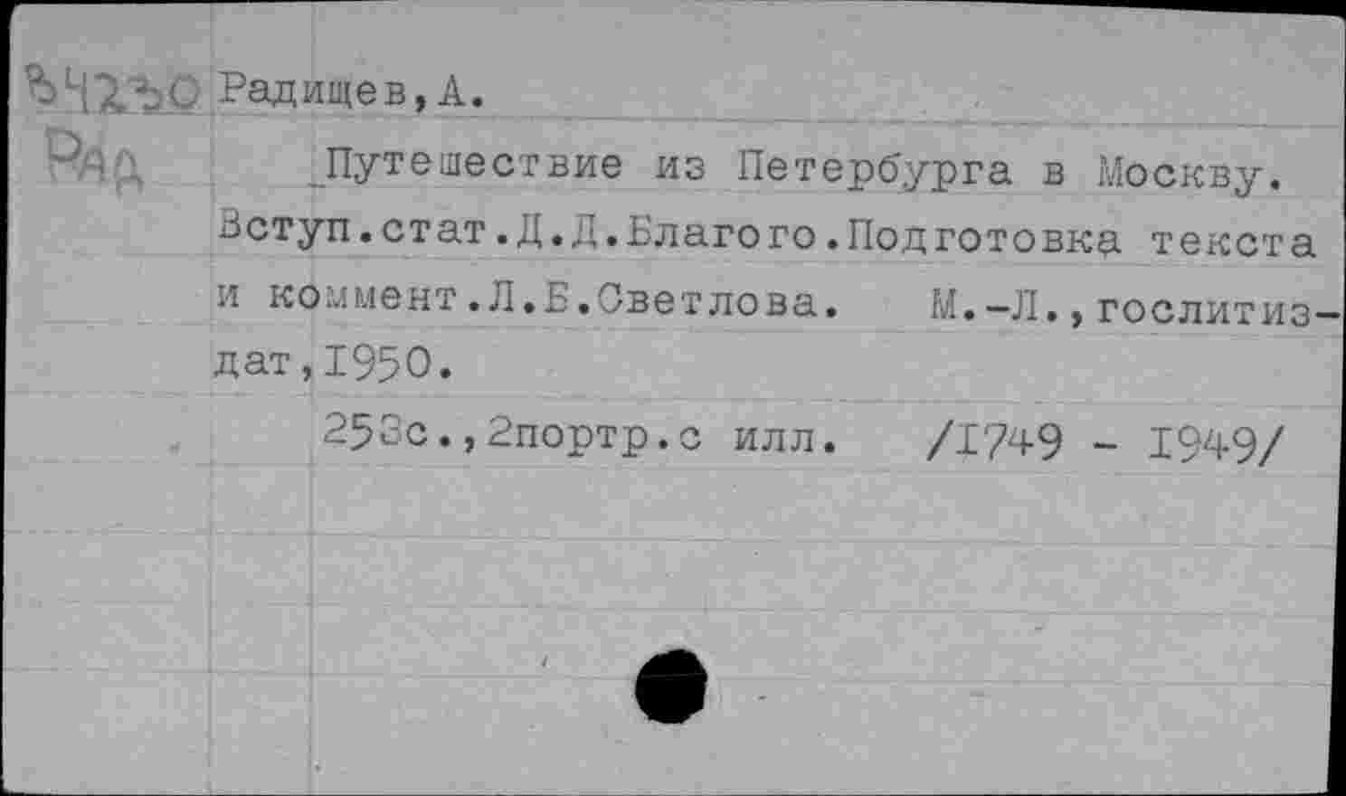 ﻿Радищев, А.
Путешествие из Петербурга в Москву.
Зступ.стат .Д.Д.Благо го .Подготовку. текста и коммент.Л.Б.Светлова. М.-Л.,Гослитиздат, 1950.
253с.,2портр.с илл. /1749 - 1949/